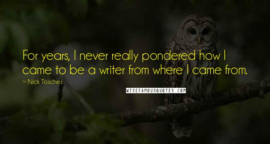 Nick Tosches Quotes: For years, I never really pondered how I came to be a writer from where I came from.