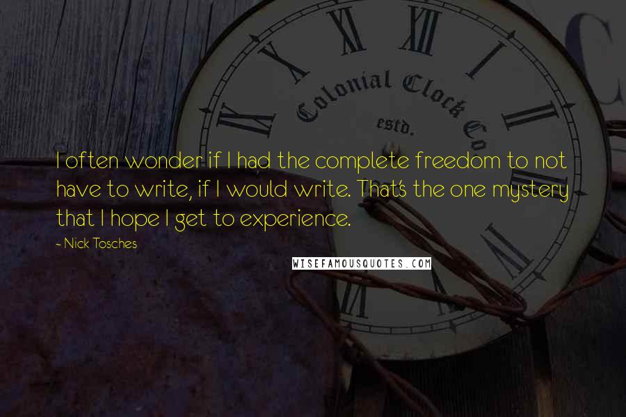 Nick Tosches Quotes: I often wonder if I had the complete freedom to not have to write, if I would write. That's the one mystery that I hope I get to experience.