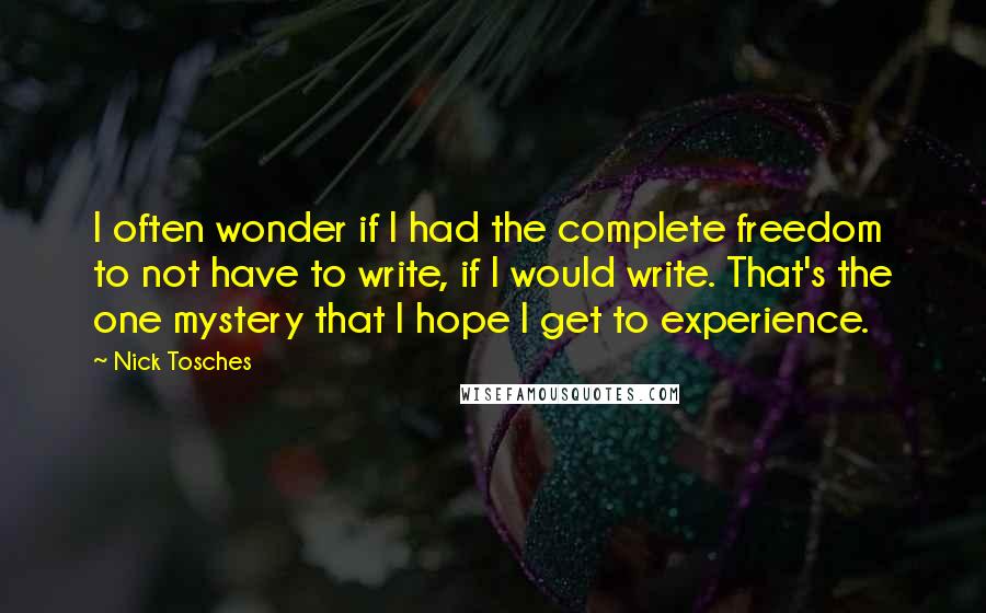 Nick Tosches Quotes: I often wonder if I had the complete freedom to not have to write, if I would write. That's the one mystery that I hope I get to experience.