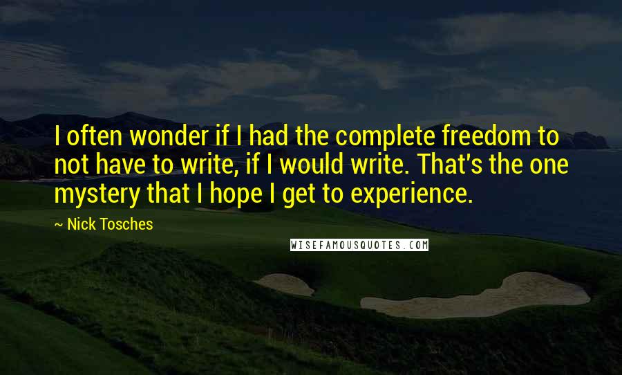 Nick Tosches Quotes: I often wonder if I had the complete freedom to not have to write, if I would write. That's the one mystery that I hope I get to experience.