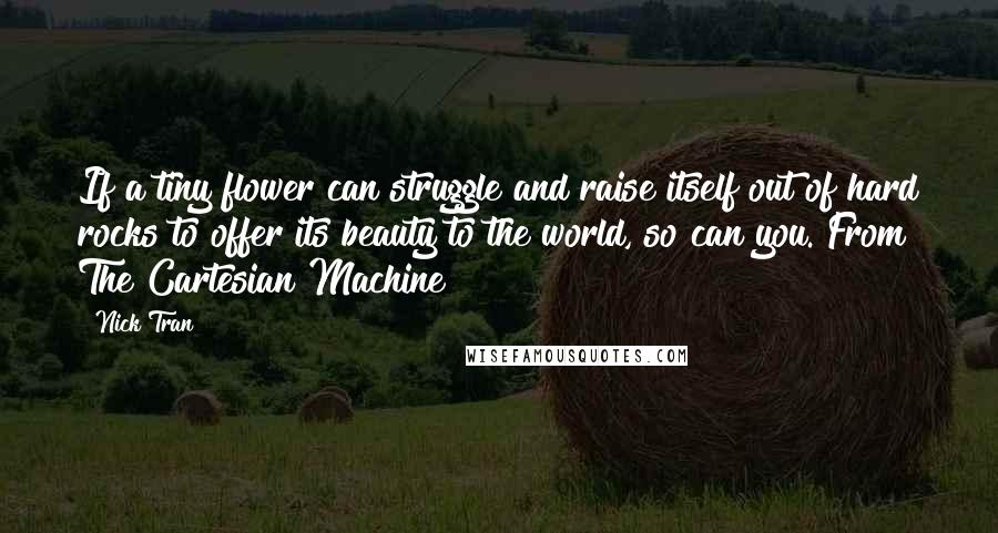 Nick Tran Quotes: If a tiny flower can struggle and raise itself out of hard rocks to offer its beauty to the world, so can you. From The Cartesian Machine