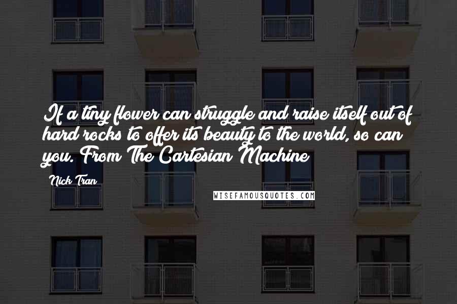 Nick Tran Quotes: If a tiny flower can struggle and raise itself out of hard rocks to offer its beauty to the world, so can you. From The Cartesian Machine