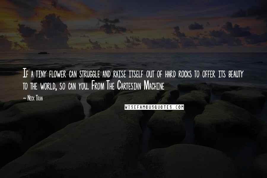 Nick Tran Quotes: If a tiny flower can struggle and raise itself out of hard rocks to offer its beauty to the world, so can you. From The Cartesian Machine