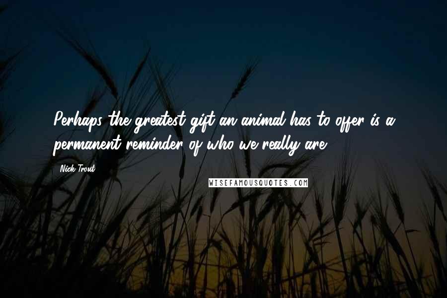 Nick Trout Quotes: Perhaps the greatest gift an animal has to offer is a permanent reminder of who we really are.