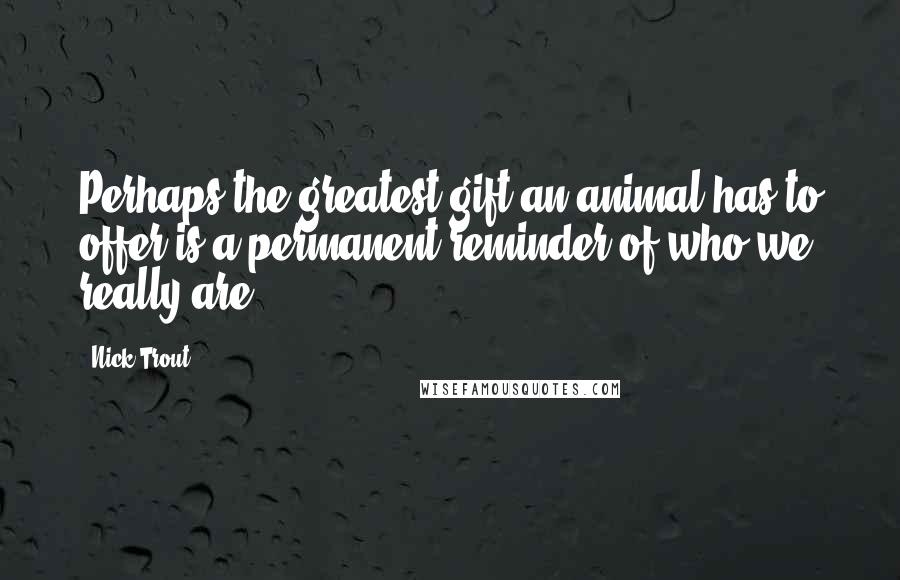 Nick Trout Quotes: Perhaps the greatest gift an animal has to offer is a permanent reminder of who we really are.