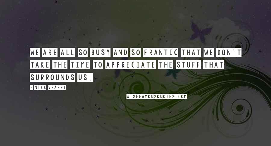 Nick Veasey Quotes: We are all so busy and so frantic that we don't take the time to appreciate the stuff that surrounds us.