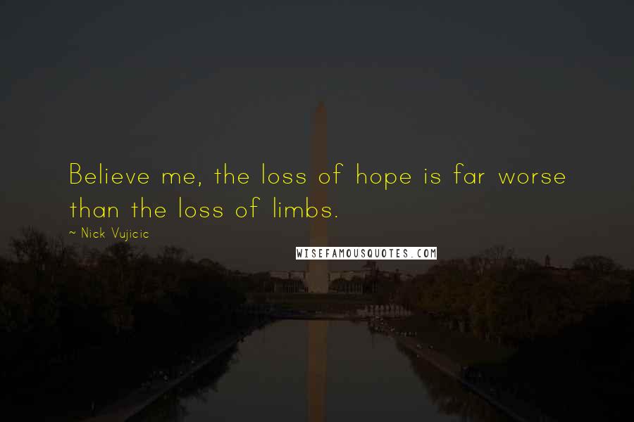 Nick Vujicic Quotes: Believe me, the loss of hope is far worse than the loss of limbs.