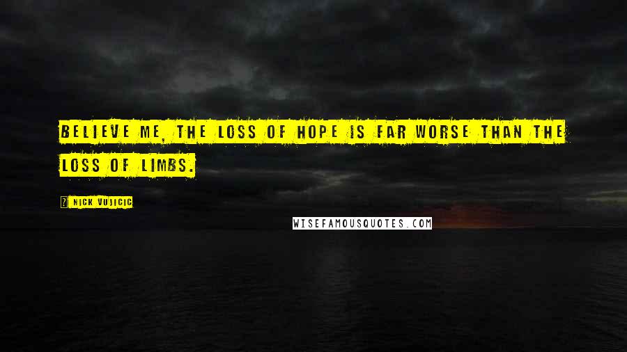 Nick Vujicic Quotes: Believe me, the loss of hope is far worse than the loss of limbs.