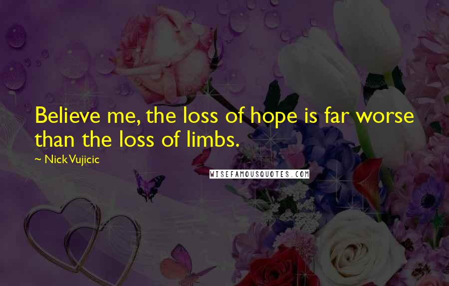 Nick Vujicic Quotes: Believe me, the loss of hope is far worse than the loss of limbs.