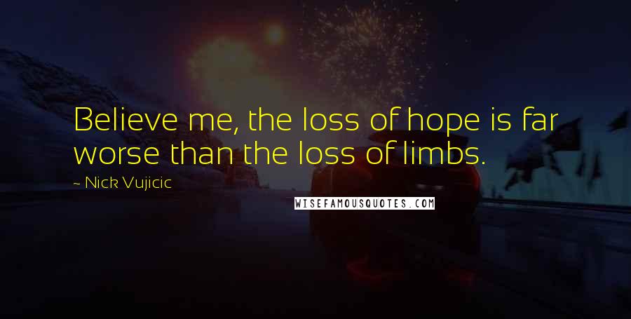 Nick Vujicic Quotes: Believe me, the loss of hope is far worse than the loss of limbs.