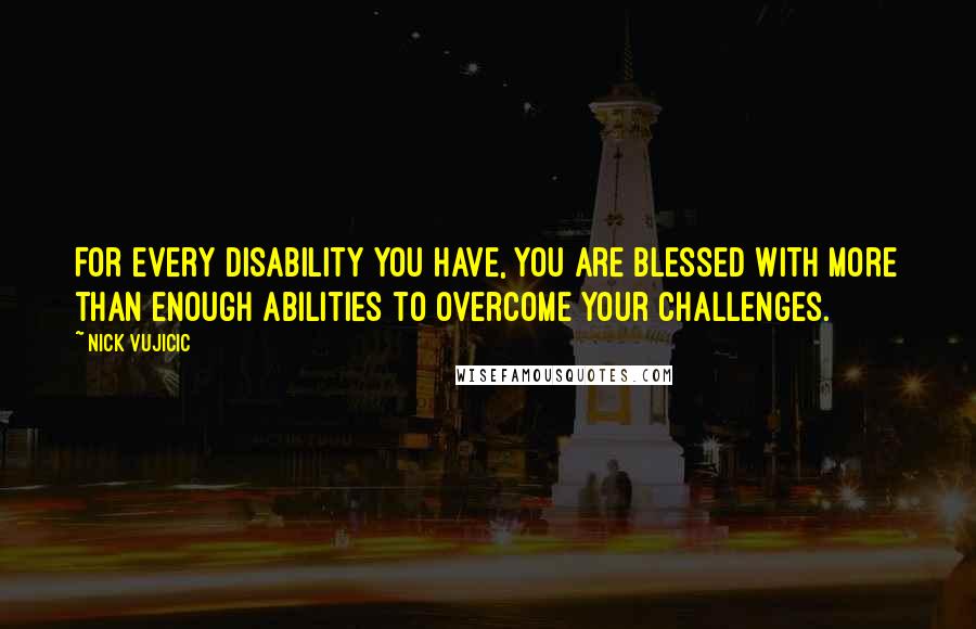 Nick Vujicic Quotes: For every disability you have, you are blessed with more than enough abilities to overcome your challenges.