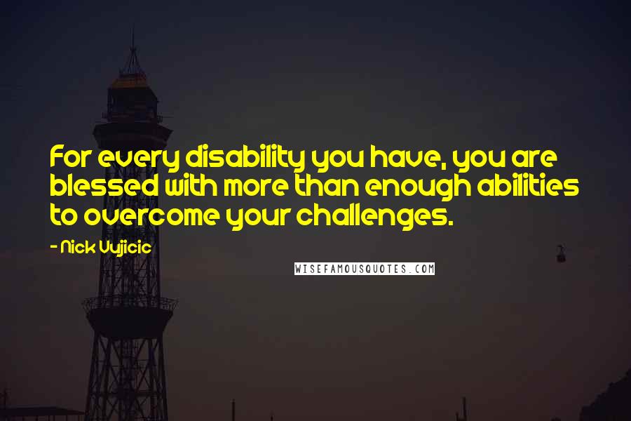 Nick Vujicic Quotes: For every disability you have, you are blessed with more than enough abilities to overcome your challenges.