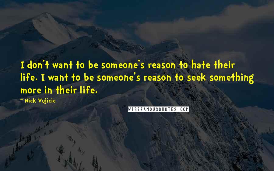 Nick Vujicic Quotes: I don't want to be someone's reason to hate their life. I want to be someone's reason to seek something more in their life.