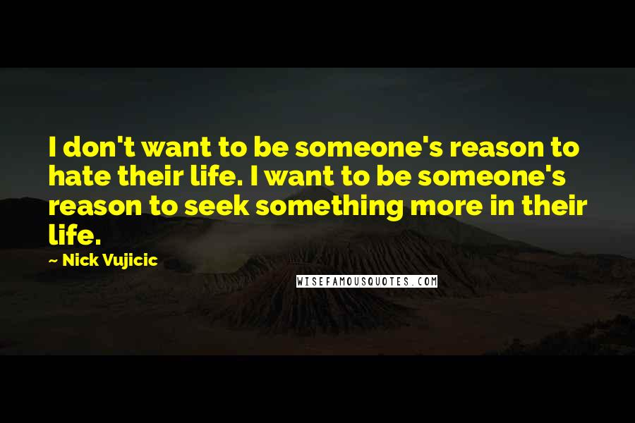 Nick Vujicic Quotes: I don't want to be someone's reason to hate their life. I want to be someone's reason to seek something more in their life.