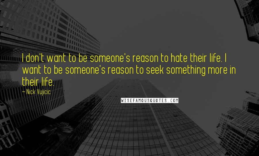 Nick Vujicic Quotes: I don't want to be someone's reason to hate their life. I want to be someone's reason to seek something more in their life.