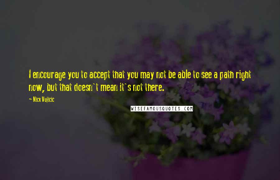 Nick Vujicic Quotes: I encourage you to accept that you may not be able to see a path right now, but that doesn't mean it's not there.