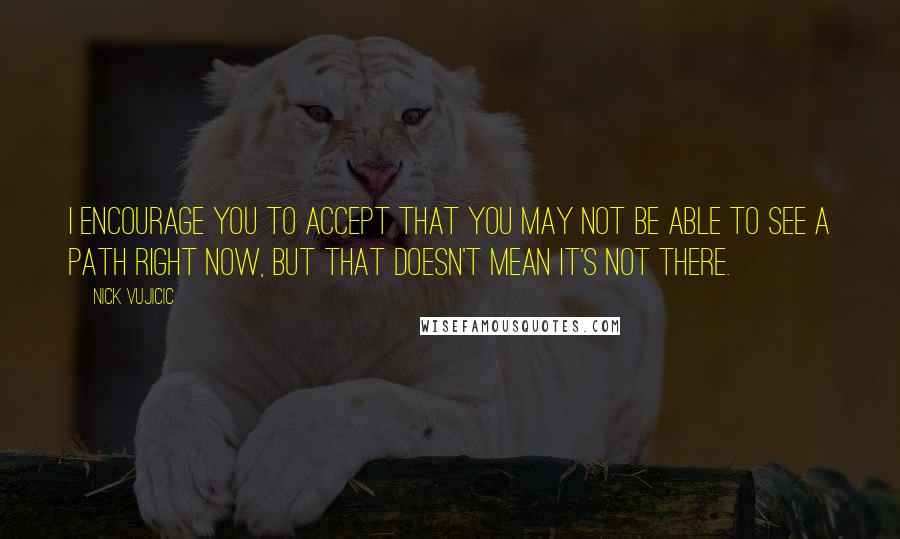 Nick Vujicic Quotes: I encourage you to accept that you may not be able to see a path right now, but that doesn't mean it's not there.