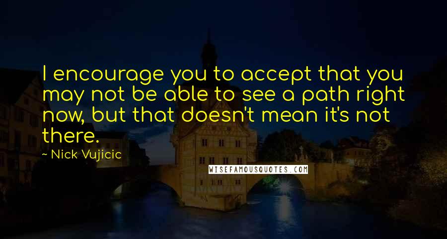 Nick Vujicic Quotes: I encourage you to accept that you may not be able to see a path right now, but that doesn't mean it's not there.