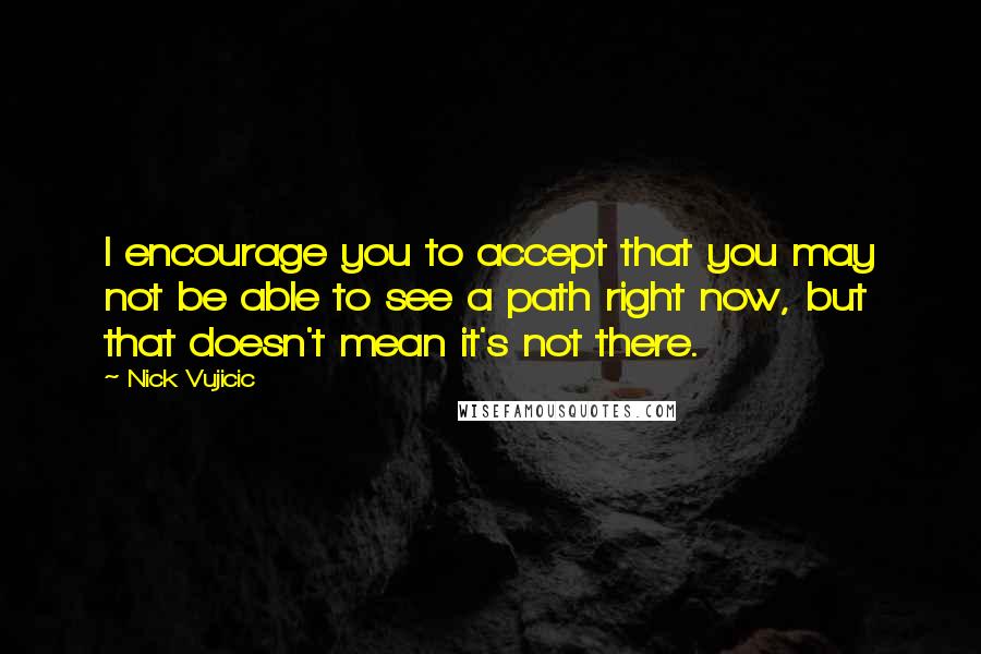 Nick Vujicic Quotes: I encourage you to accept that you may not be able to see a path right now, but that doesn't mean it's not there.