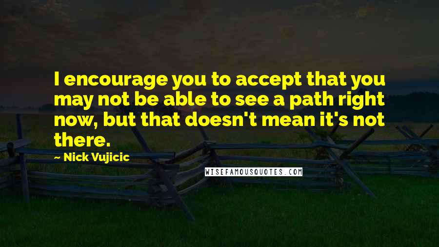 Nick Vujicic Quotes: I encourage you to accept that you may not be able to see a path right now, but that doesn't mean it's not there.