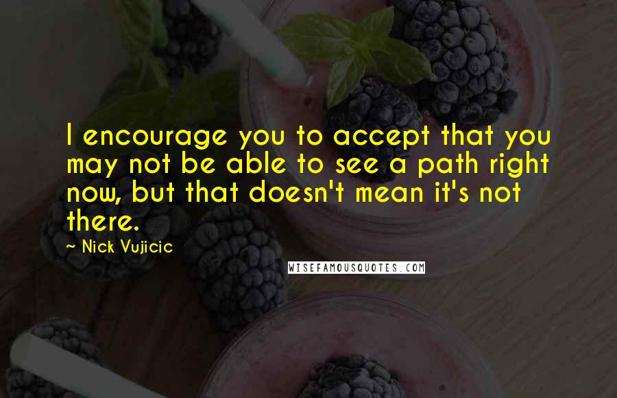 Nick Vujicic Quotes: I encourage you to accept that you may not be able to see a path right now, but that doesn't mean it's not there.