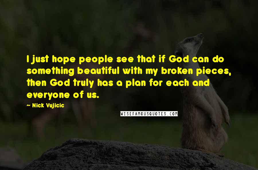 Nick Vujicic Quotes: I just hope people see that if God can do something beautiful with my broken pieces, then God truly has a plan for each and everyone of us.