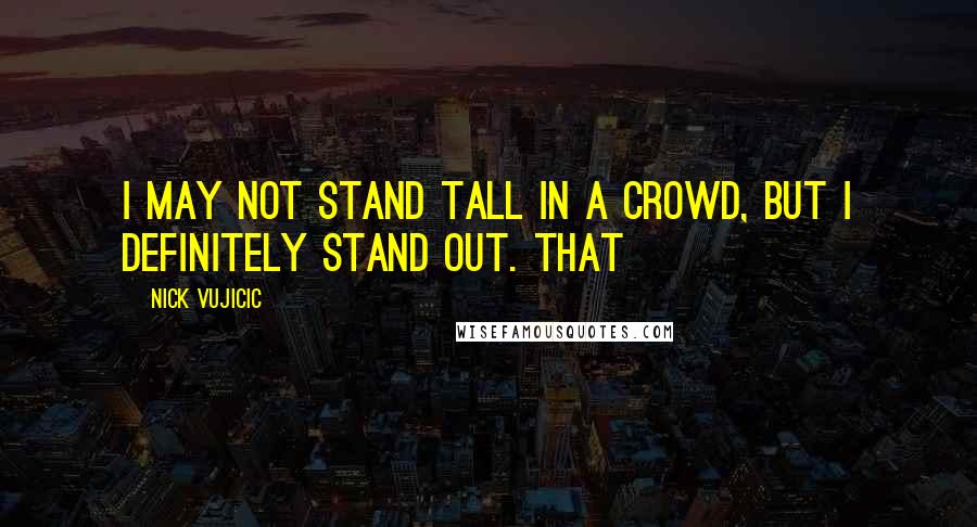 Nick Vujicic Quotes: I may not stand tall in a crowd, but I definitely stand out. That