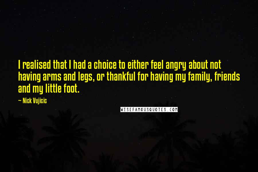 Nick Vujicic Quotes: I realised that I had a choice to either feel angry about not having arms and legs, or thankful for having my family, friends and my little foot.