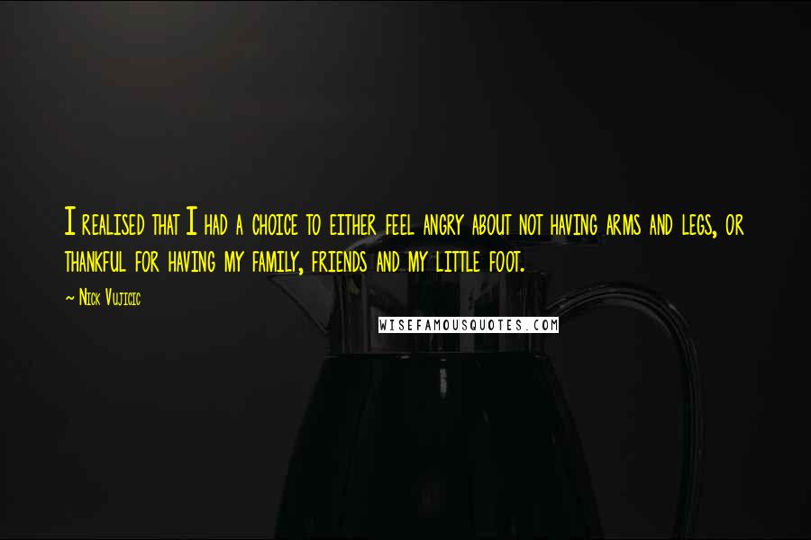 Nick Vujicic Quotes: I realised that I had a choice to either feel angry about not having arms and legs, or thankful for having my family, friends and my little foot.