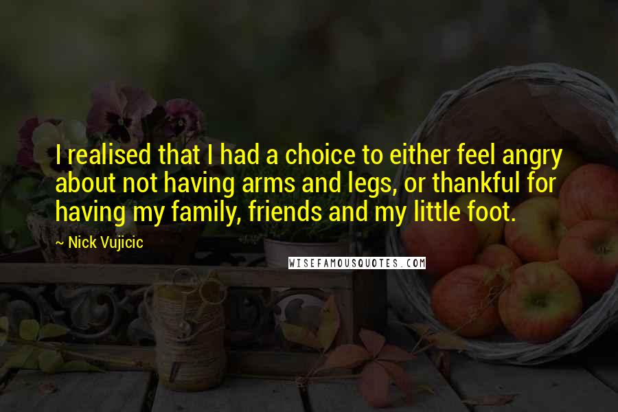 Nick Vujicic Quotes: I realised that I had a choice to either feel angry about not having arms and legs, or thankful for having my family, friends and my little foot.