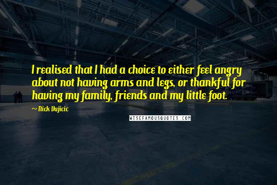 Nick Vujicic Quotes: I realised that I had a choice to either feel angry about not having arms and legs, or thankful for having my family, friends and my little foot.
