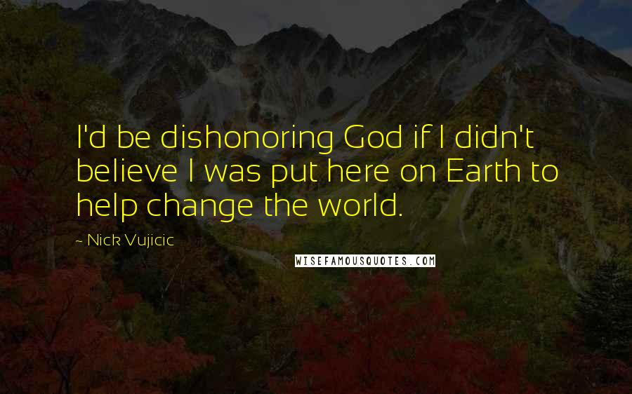 Nick Vujicic Quotes: I'd be dishonoring God if I didn't believe I was put here on Earth to help change the world.