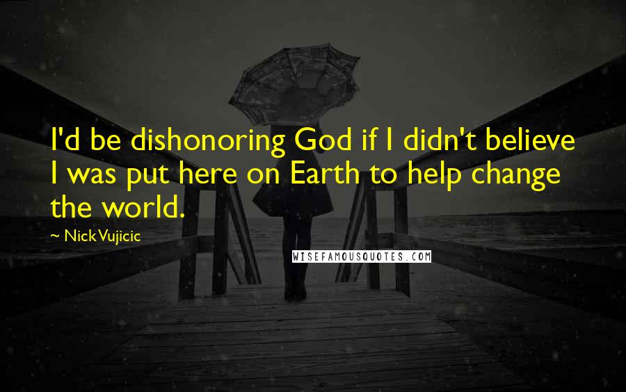 Nick Vujicic Quotes: I'd be dishonoring God if I didn't believe I was put here on Earth to help change the world.