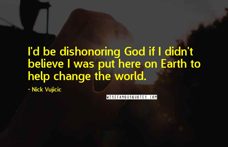 Nick Vujicic Quotes: I'd be dishonoring God if I didn't believe I was put here on Earth to help change the world.