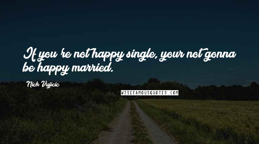 Nick Vujicic Quotes: If you're not happy single, your not gonna be happy married.