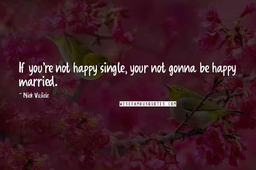 Nick Vujicic Quotes: If you're not happy single, your not gonna be happy married.