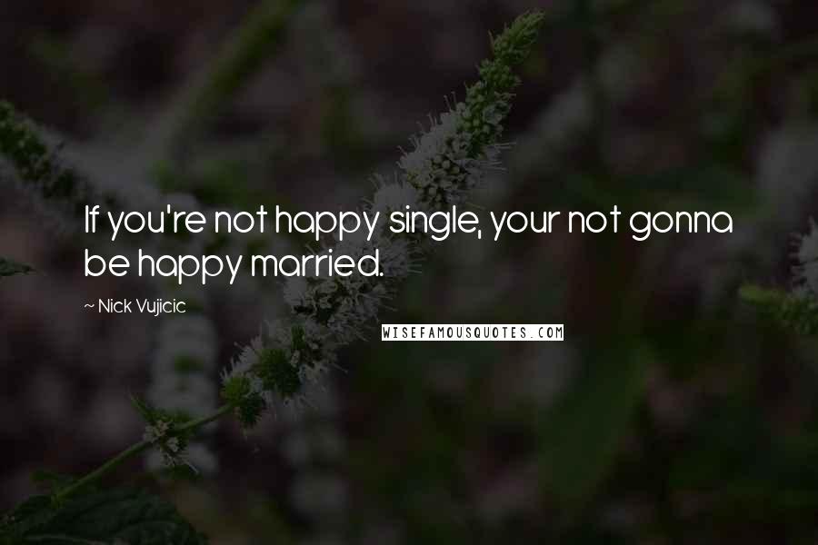 Nick Vujicic Quotes: If you're not happy single, your not gonna be happy married.