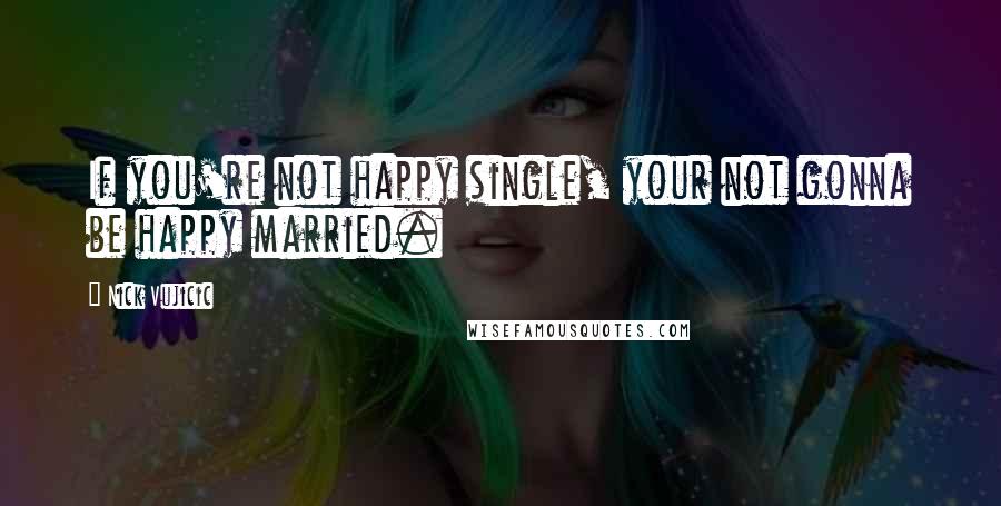 Nick Vujicic Quotes: If you're not happy single, your not gonna be happy married.