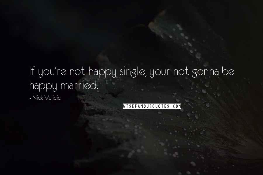 Nick Vujicic Quotes: If you're not happy single, your not gonna be happy married.