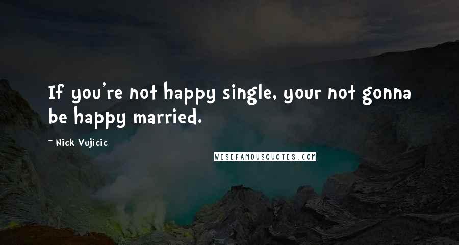 Nick Vujicic Quotes: If you're not happy single, your not gonna be happy married.