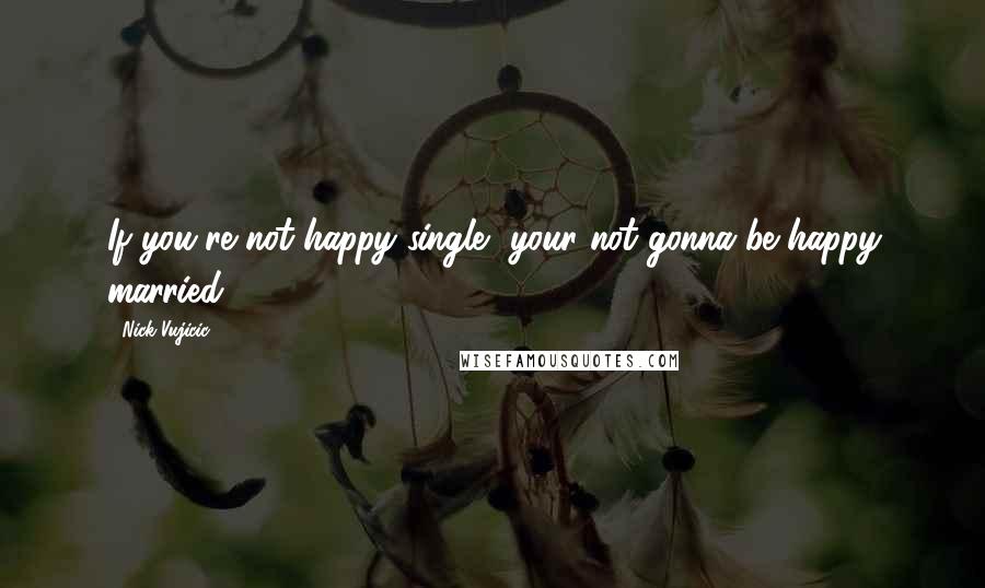 Nick Vujicic Quotes: If you're not happy single, your not gonna be happy married.