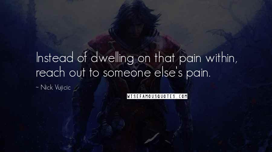 Nick Vujicic Quotes: Instead of dwelling on that pain within, reach out to someone else's pain.