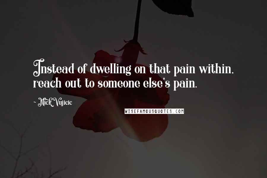 Nick Vujicic Quotes: Instead of dwelling on that pain within, reach out to someone else's pain.