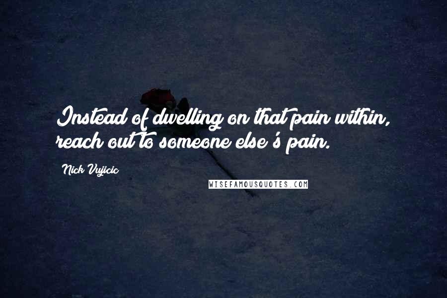 Nick Vujicic Quotes: Instead of dwelling on that pain within, reach out to someone else's pain.