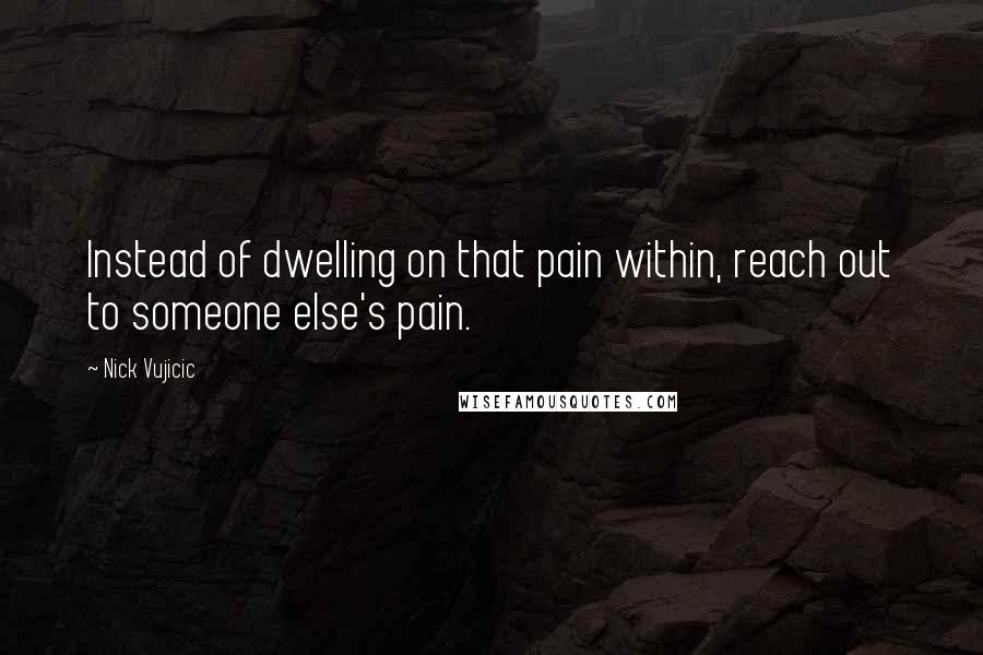 Nick Vujicic Quotes: Instead of dwelling on that pain within, reach out to someone else's pain.