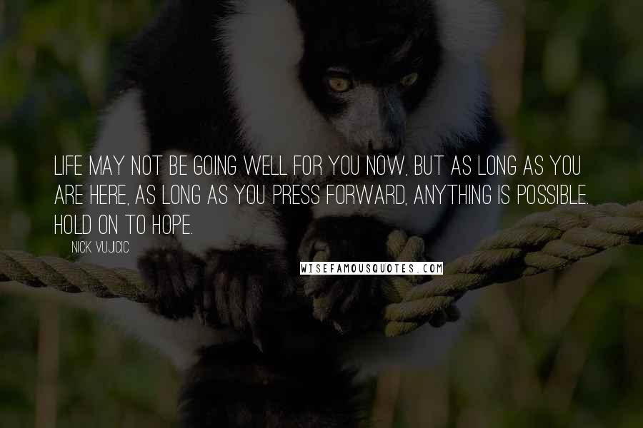 Nick Vujicic Quotes: Life may not be going well for you now, but as long as you are here, as long as you press forward, anything is possible. Hold on to hope.