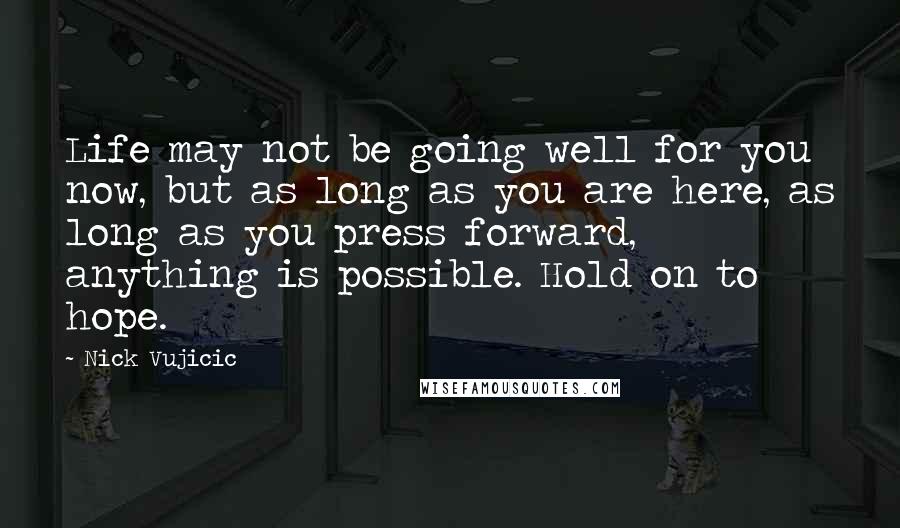 Nick Vujicic Quotes: Life may not be going well for you now, but as long as you are here, as long as you press forward, anything is possible. Hold on to hope.