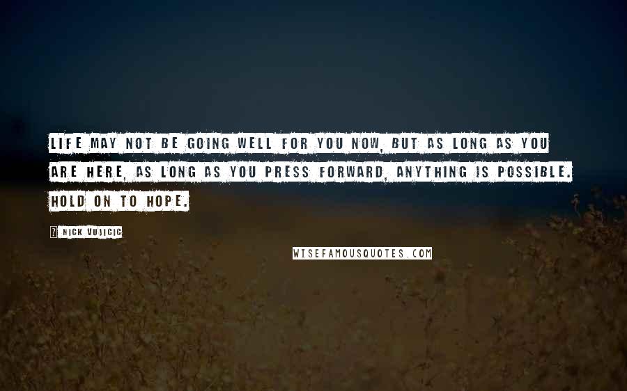 Nick Vujicic Quotes: Life may not be going well for you now, but as long as you are here, as long as you press forward, anything is possible. Hold on to hope.