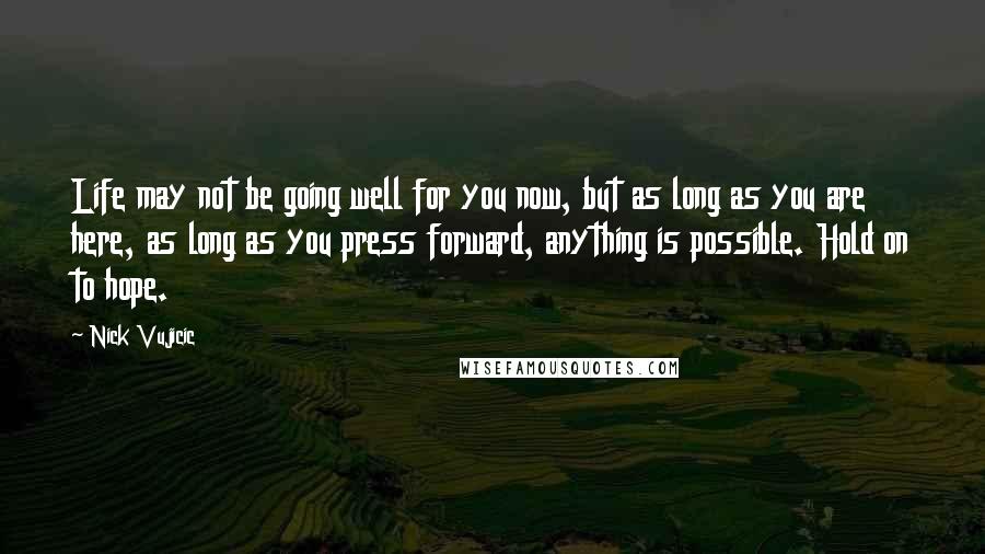 Nick Vujicic Quotes: Life may not be going well for you now, but as long as you are here, as long as you press forward, anything is possible. Hold on to hope.