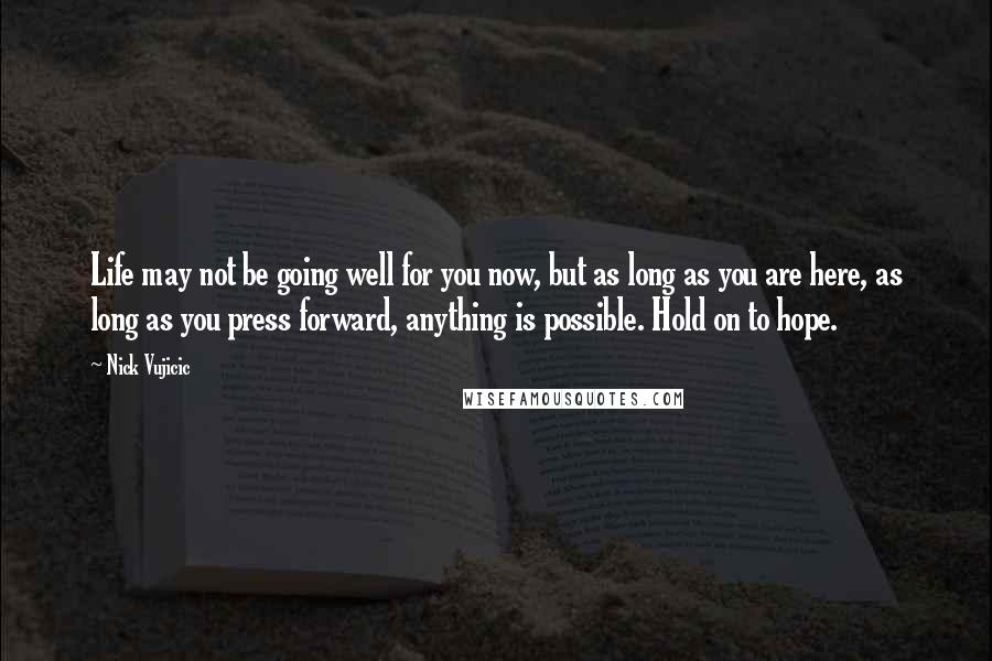 Nick Vujicic Quotes: Life may not be going well for you now, but as long as you are here, as long as you press forward, anything is possible. Hold on to hope.